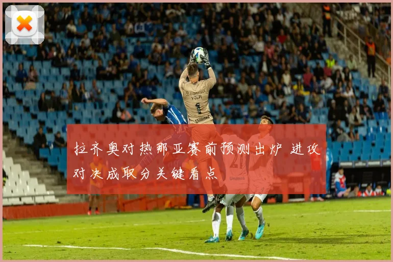拉齐奥对热那亚赛前预测出炉 进攻对决成取分关键看点