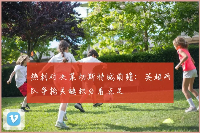 热刺对决莱切斯特城前瞻:英超两队争抢关键积分看点足