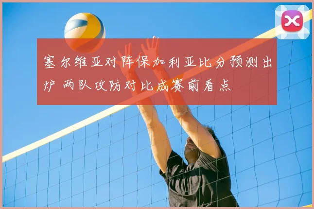 塞尔维亚对阵保加利亚比分预测出炉 两队攻防对比成赛前看点