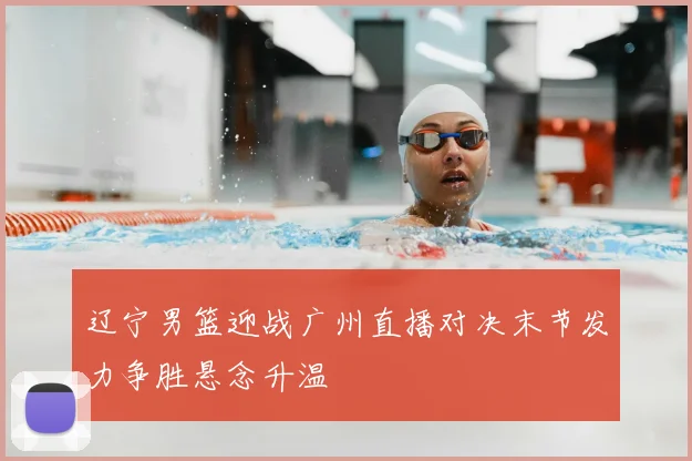 辽宁男篮迎战广州直播对决末节发力争胜悬念升温