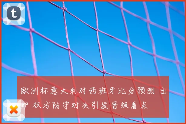 欧洲杯意大利对西班牙比分预测 出炉 双方防守对决引发晋级看点