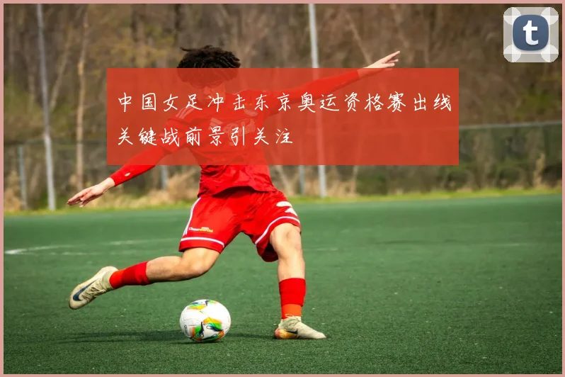 中国女足冲击东京奥运资格赛出线关键战前景引关注