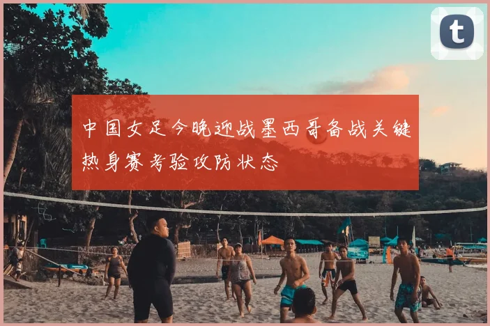 中国女足今晚迎战墨西哥备战关键热身赛考验攻防状态