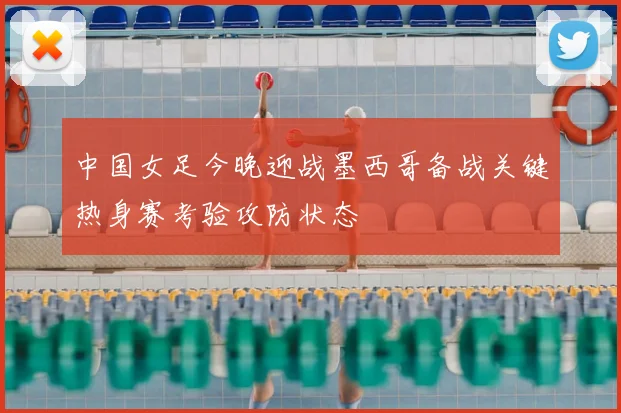 中国女足今晚迎战墨西哥备战关键热身赛考验攻防状态