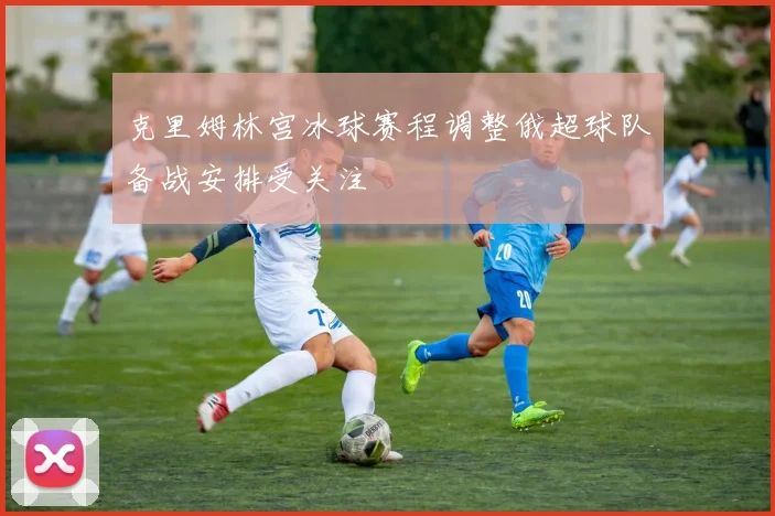 克里姆林宫冰球赛程调整俄超球队备战安排受关注