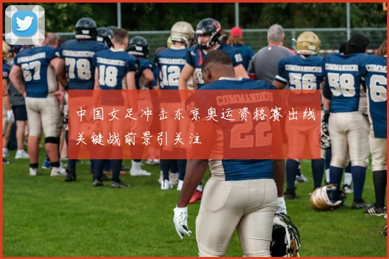 中国女足冲击东京奥运资格赛出线关键战前景引关注
