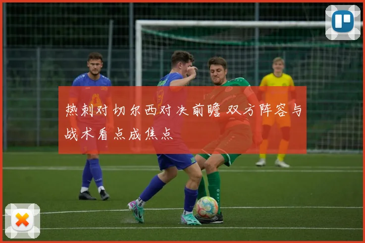 热刺对切尔西对决前瞻 双方阵容与战术看点成焦点